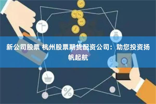 新公司股票 杭州股票期货配资公司：助您投资扬帆起航